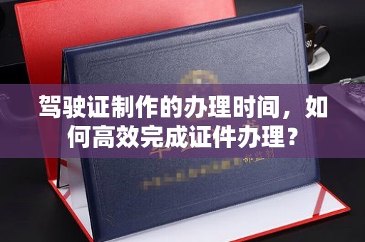 定边驾驶证制作的办理时间，如何高效完成证件办理？